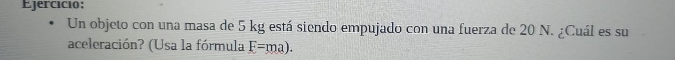 Ejercício: 
Un objeto con una masa de 5 kg está siendo empujado con una fuerza de 20 N. ¿Cuál es su 
aceleración? (Usa la fórmula F=ma).