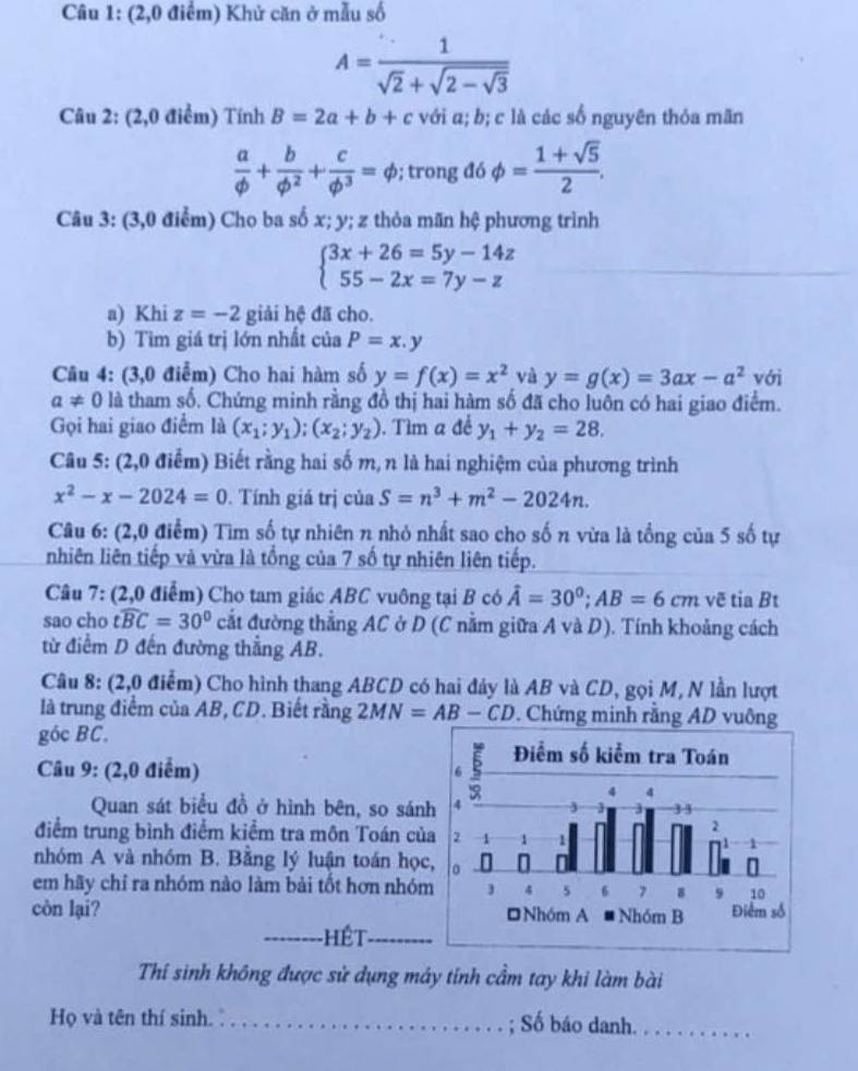 (2,0 điểm) Khử căn ở mẫu số
A=frac 1sqrt(2)+sqrt(2-sqrt 3)
Câu 2: (2,0 điểm) Tính B=2a+b+c với a; b; c là các số nguyên thỏa mãn
 a/phi  + b/phi^2 + c/phi^3 =phi; trong đó phi = (1+sqrt(5))/2 .
Câu 3: (3,0 điểm) Cho ba số x; y; z thỏa mãn hệ phương trình
beginarrayl 3x+26=5y-14z 55-2x=7y-zendarray.
a) Khi z=-2 giải hệ đã cho.
b) Tìm giá trị lớn nhất của P=x.y
Câu 4: (3,0 điểm) Cho hai hàm số y=f(x)=x^2 và y=g(x)=3ax-a^2 với
a!= 0 là tham số. Chứng minh rằng đồ thị hai hàm số đã cho luôn có hai giao điểm.
Gọi hai giao điểm là (x_1;y_1);(x_2;y_2). Tìm a đề y_1+y_2=28.
Câu 5: (2,0 điểm) Biết rằng hai số m, n là hai nghiệm của phương trình
x^2-x-2024=0. Tính giá trị của S=n^3+m^2-2024n.
Câu 6: (2,0 điểm) Tìm số tự nhiên n nhỏ nhất sao cho số n vừa là tổng của 5 số tự
nhiên liên tiếp và vừa là tổng của 7 số tự nhiên liên tiếp.
Câu 7: (2,0 điểm) Cho tam giác ABC vuông tại B có hat A=30^0;AB=6cm vẽ tia Bt
sao cho twidehat BC=30° cắt đường thẳng AC ở D (C nằm giữa A và D). Tính khoảng cách
từ điểm D đến đường thắng AB.
Câu 8: (2,0 điểm) Cho hình thang ABCD có hai đảy là AB và CD, gọi M, N lần lượt
là trung điểm của AB, CD. Biết rằng 2MN=AB-CD. Chứng minh rằng AD vuông
góc BC.
Câu 9: (2,0 điểm) 
Quan sát biểu đồ ở hình bên, so sán
điểm trung bình điểm kiểm tra môn Toán củ
nhóm A và nhóm B. Bằng lý luận toán học
em hãy chỉ ra nhóm nào làm bài tốt hơn nhóm
_
còn lại? 
_
Thí sinh không được sử dụng máy tính cầm tay khi làm bài
Họ và tên thí sinh. _; Số báo danh._