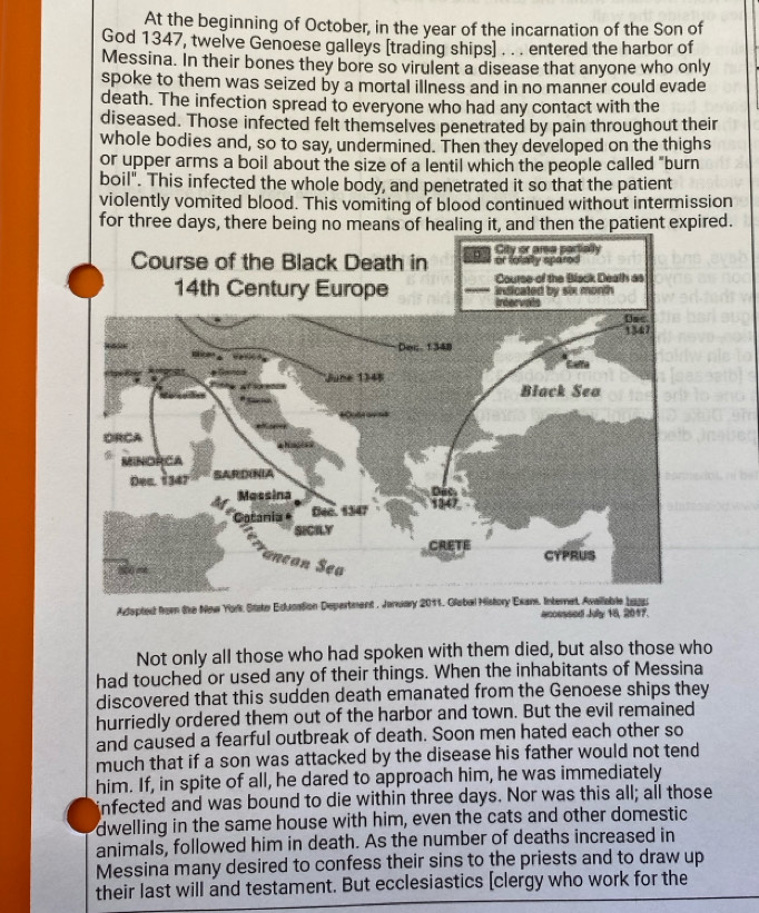 At the beginning of October, in the year of the incarnation of the Son of 
God 1347, twelve Genoese galleys [trading ships] . . . entered the harbor of 
Messina. In their bones they bore so virulent a disease that anyone who only 
spoke to them was seized by a mortal illness and in no manner could evade 
death. The infection spread to everyone who had any contact with the 
diseased. Those infected felt themselves penetrated by pain throughout their 
whole bodies and, so to say, undermined. Then they developed on the thighs 
or upper arms a boil about the size of a lentil which the people called "burn 
boil". This infected the whole body, and penetrated it so that the patient 
violently vomited blood. This vomiting of blood continued without intermission 
for three days, there being no means of healing it, and then the patient expired. 
Aepted from the New Yors State Education Depertment , Janway 2011, Glabal History Exars accessed July 18, 2017. 
Not only all those who had spoken with them died, but also those who 
had touched or used any of their things. When the inhabitants of Messina 
discovered that this sudden death emanated from the Genoese ships they 
hurriedly ordered them out of the harbor and town. But the evil remained 
and caused a fearful outbreak of death. Soon men hated each other so 
much that if a son was attacked by the disease his father would not tend 
him. If, in spite of all, he dared to approach him, he was immediately 
infected and was bound to die within three days. Nor was this all; all those 
dwelling in the same house with him, even the cats and other domestic 
animals, followed him in death. As the number of deaths increased in 
Messina many desired to confess their sins to the priests and to draw up 
their last will and testament. But ecclesiastics [clergy who work for the