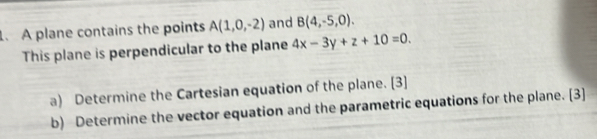 .A plane contains the points A(1,0,-2) and B(4,-5,0). 
This plane is perpendicular to the plane 4x-3y+z+10=0. 
a) Determine the Cartesian equation of the plane. [3] 
b) Determine the vector equation and the parametric equations for the plane. [3]