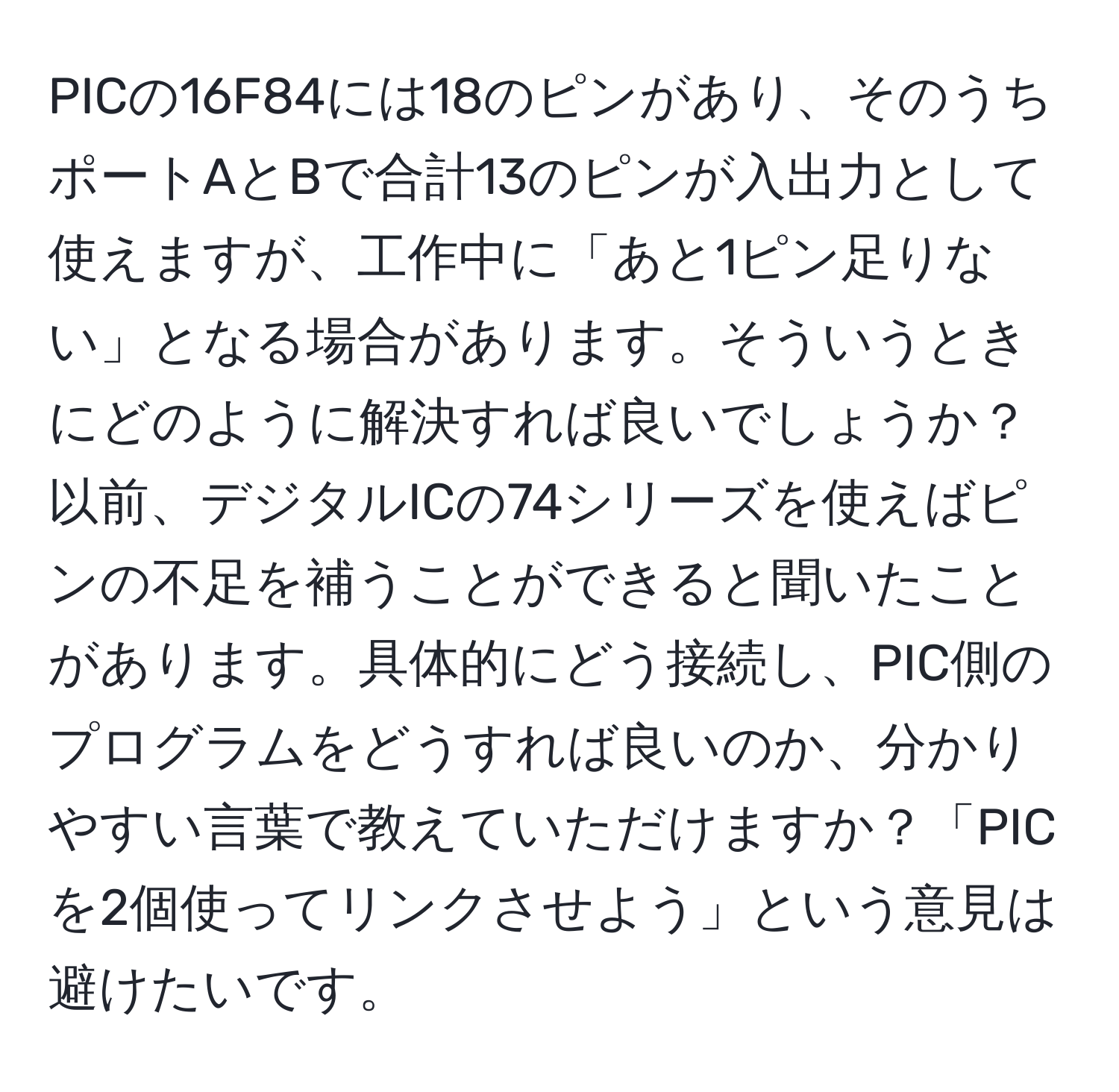 PICの16F84には18のピンがあり、そのうちポートAとBで合計13のピンが入出力として使えますが、工作中に「あと1ピン足りない」となる場合があります。そういうときにどのように解決すれば良いでしょうか？以前、デジタルICの74シリーズを使えばピンの不足を補うことができると聞いたことがあります。具体的にどう接続し、PIC側のプログラムをどうすれば良いのか、分かりやすい言葉で教えていただけますか？「PICを2個使ってリンクさせよう」という意見は避けたいです。