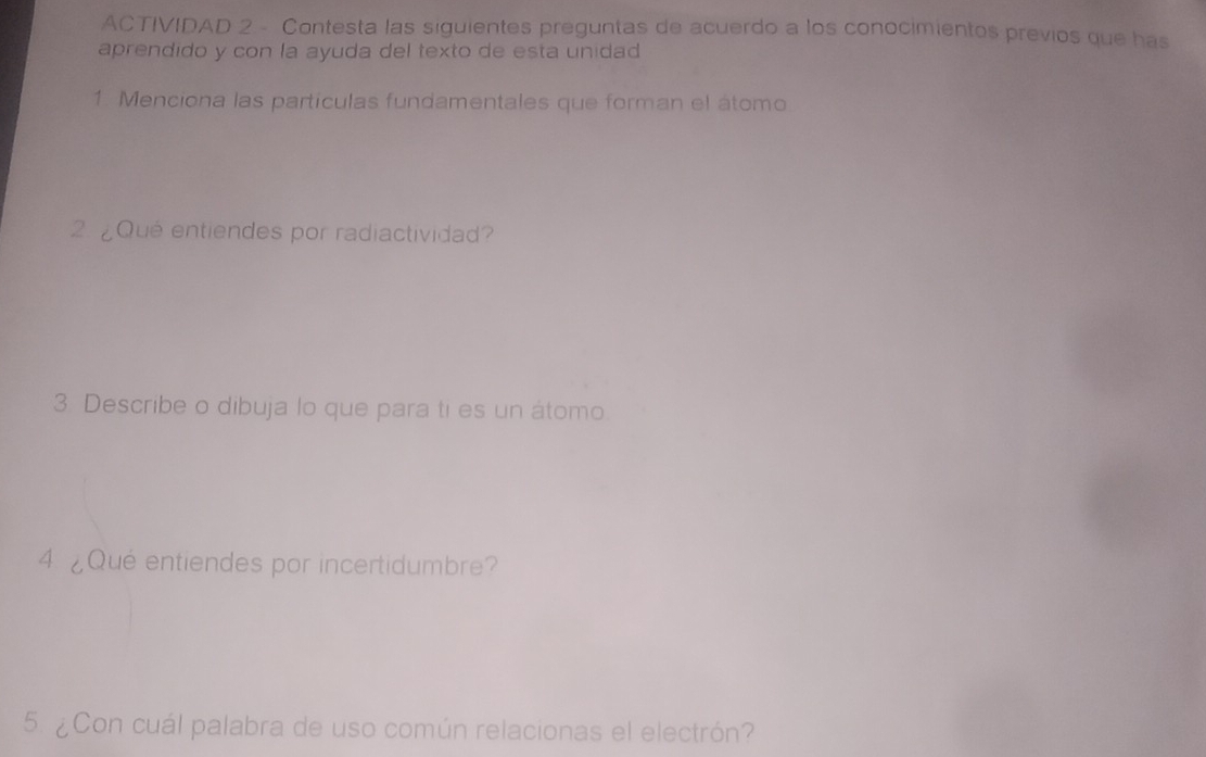 ACTIVIDAD 2 - Contesta las siguientes preguntas de acuerdo a los conocimientos previos que has 
aprendido y con la ayuda del texto de esta unidad 
1. Menciona las partículas fundamentales que forman el átomo 
2 ¿Qué entiendes por radiactividad? 
3. Describe o dibuja lo que para ti es un átomo 
4 ¿Qué entiendes por incertidumbre? 
5. ¿Con cuál palabra de uso común relacionas el electrón?