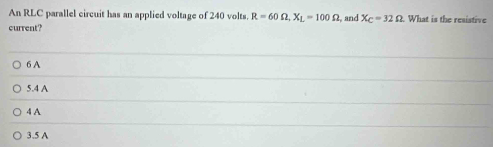 An RLC parallel circuit has an applied voltage of 240 volts. R=60Omega , X_L=100Omega
current? , and X_C=32Omega. What is the resistive
6 A
5.4 A
4 A
3.5 A