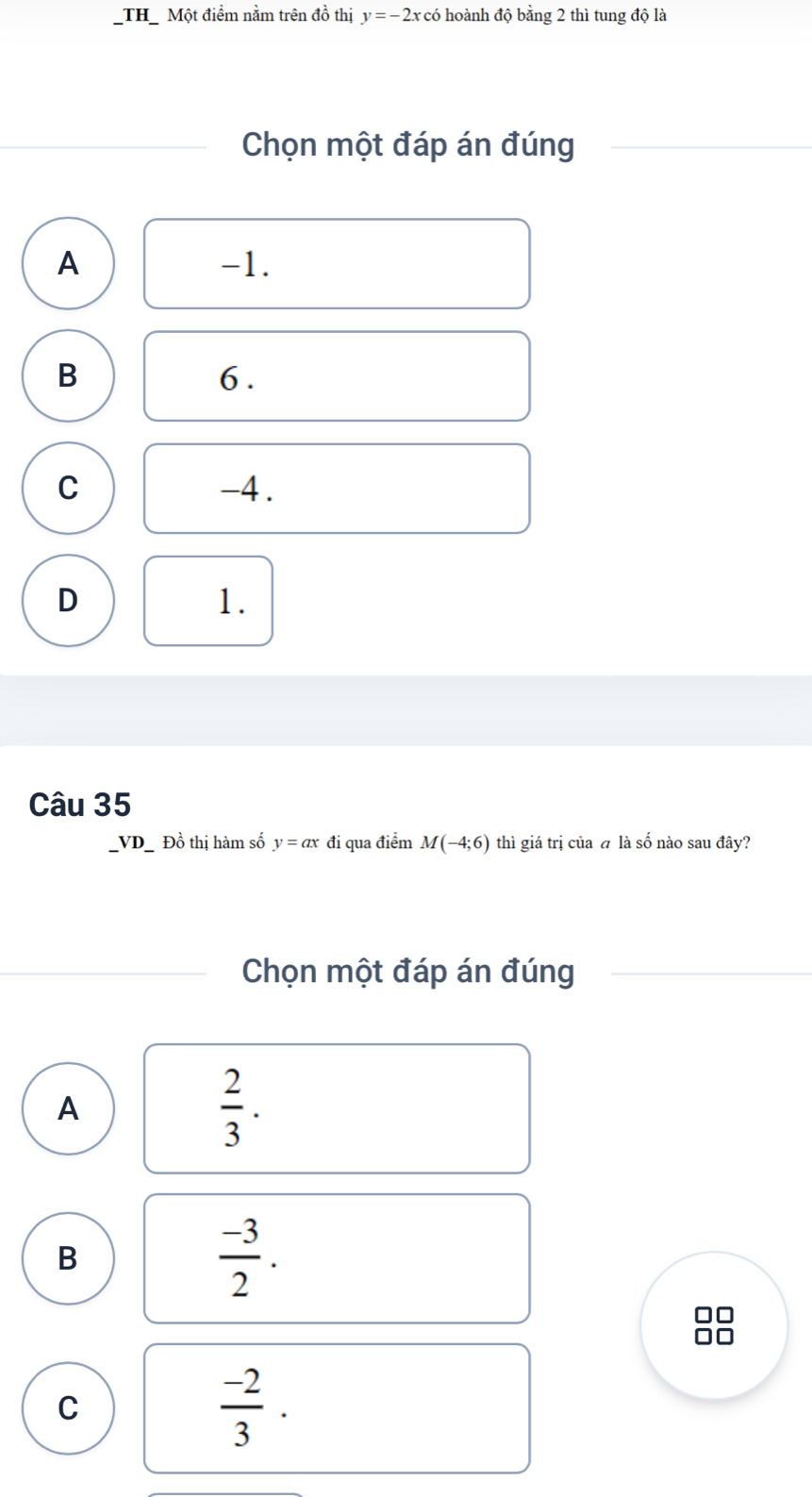 TH Một điểm nằm trên đồ thị y=-2x : có hoành độ bằng 2 thì tung độ là
Chọn một đáp án đúng
A -1.
B
6.
C -4.
D
1.
Câu 35
VD Đồ thị hàm số y=ax đi qua điểm M(-4;6) thì giá trị của á là số nào sau đây?
Chọn một đáp án đúng
A
 2/3 .
B
 (-3)/2 . 
D□
n
C
 (-2)/3 .