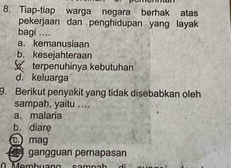 Tiap-tiap warga negara berhak atas
pekerjaan dan penghidupan yang layak
bagi ....
a. kemanusiaan
b. kesejahteraan
terpenuhinya kebutuhan
d. keluarga
9. Berikut penyakit yang tidak disebabkan oleh
sampah, yaitu ....
a. malaria
b. diare
c. mag
gangguan pernapasan