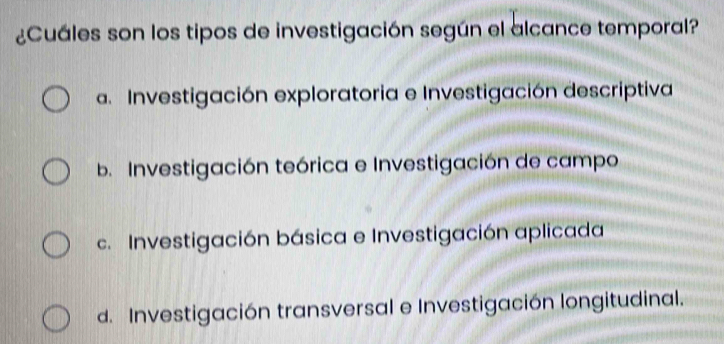 ¿Cuáles son los tipos de investigación según el alcance temporal?
a. Investigación exploratoria e Investigación descriptiva
b. Investigación teórica e Investigación de campo
c. Investigación básica e Investigación aplicada
d. Investigación transversal e Investigación longitudinal.