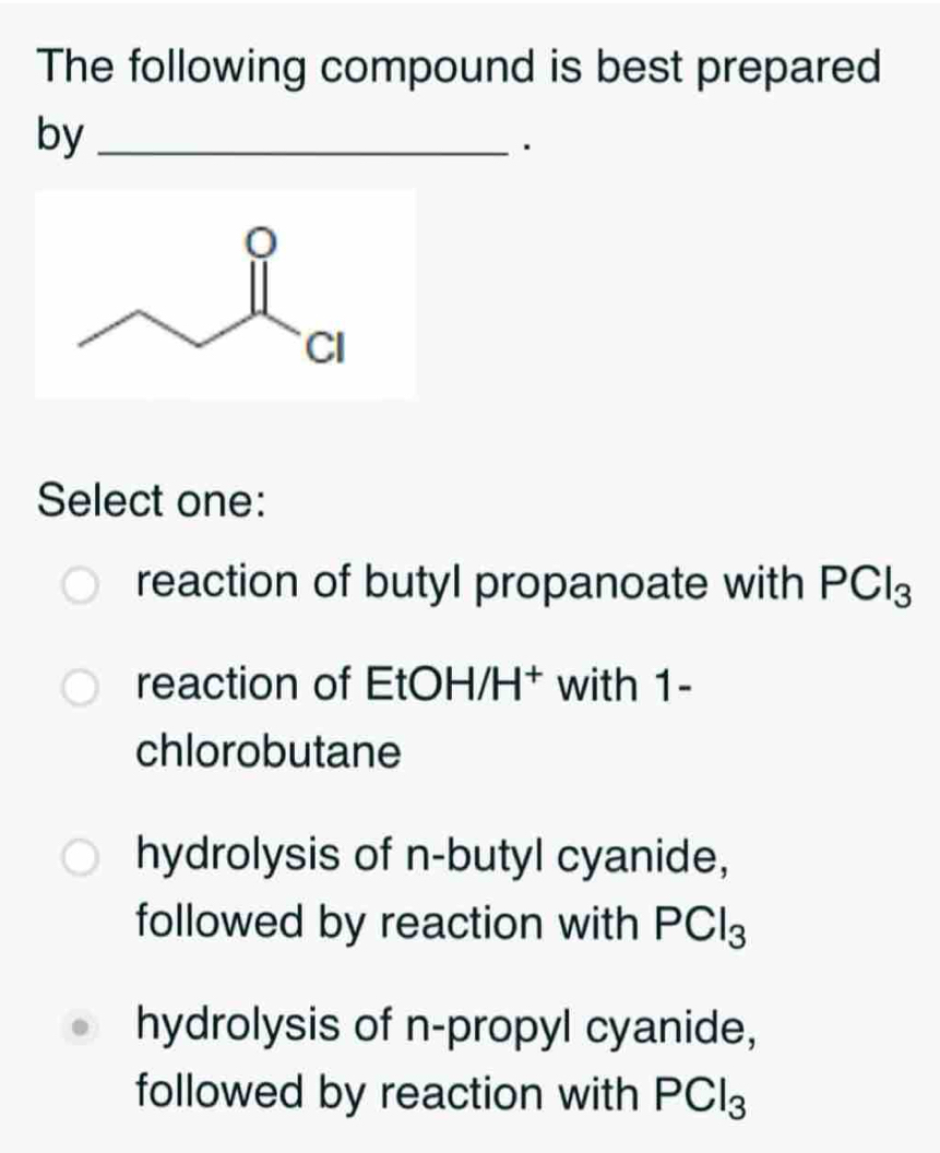 The following compound is best prepared
by_
Select one:
reaction of butyl propanoate with PCl_3
reaction of EtOH/H† with 1 -
chlorobutane
hydrolysis of n-butyl cyanide,
followed by reaction with PCl_3
hydrolysis of n-propyl cyanide,
followed by reaction with PCl_3