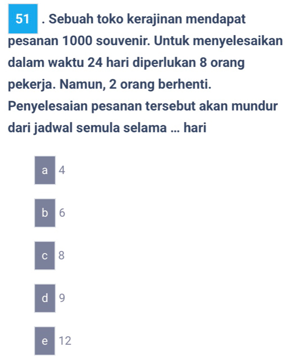 51 . Sebuah toko kerajinan mendapat
pesanan 1000 souvenir. Untuk menyelesaikan
dalam waktu 24 hari diperlukan 8 orang
pekerja. Namun, 2 orang berhenti.
Penyelesaian pesanan tersebut akan mundur
dari jadwal semula selama ... hari
a 4
b 6
C 8
d 9
e 12