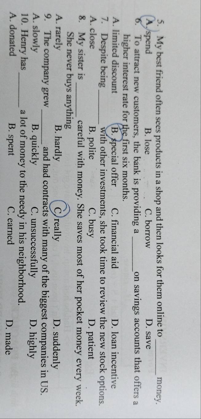 My best friend often sees products in a shop and then looks for them online to _money.
A. spend B. lose C. borrow D. save
6. To attract new customers, the bank is providing a _on savings accounts that offers a
higher interest rate for the first six months.
A. limited discount B. special offer C. financial aid D. loan incentive
7. Despite being _with other investments, she took time to review the new stock options.
A. close B. polite C. busy D. patient
8. My sister is _careful with money. She saves most of her pocket money every week.
She never buys anything
A. rarely B. hardly C really D. suddenly
9. The company grew_ and had contracts with many of the biggest companies in US.
A. slowly B. quickly C. unsuccessfully D. highly
10. Henry has_ a lot of money to the needy in his neighborhood.
A. donated B. spent C. earned D. made