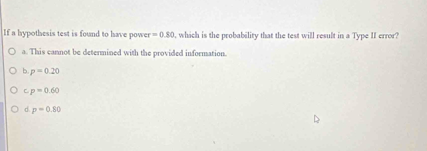 If a hypothesis test is found to have power =0.80 , which is the probability that the test will result in a Type II error?
a. This cannot be determined with the provided information.
b. p=0.20
C. p=0.60
d. p=0.80