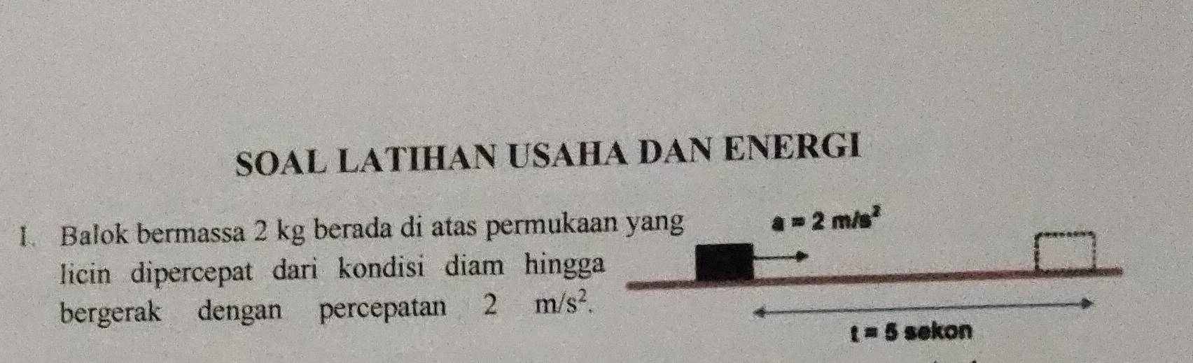 SOAL LATIHAN USAHA DAN ENERGI 
1. Balok bermassa 2 kg berada di atas permukaan yang
a=2m/s^2
licin dipercepat dari kondisi diam hingga 
bergerak dengan percepatan 2m/s^2.
t=5 sekon