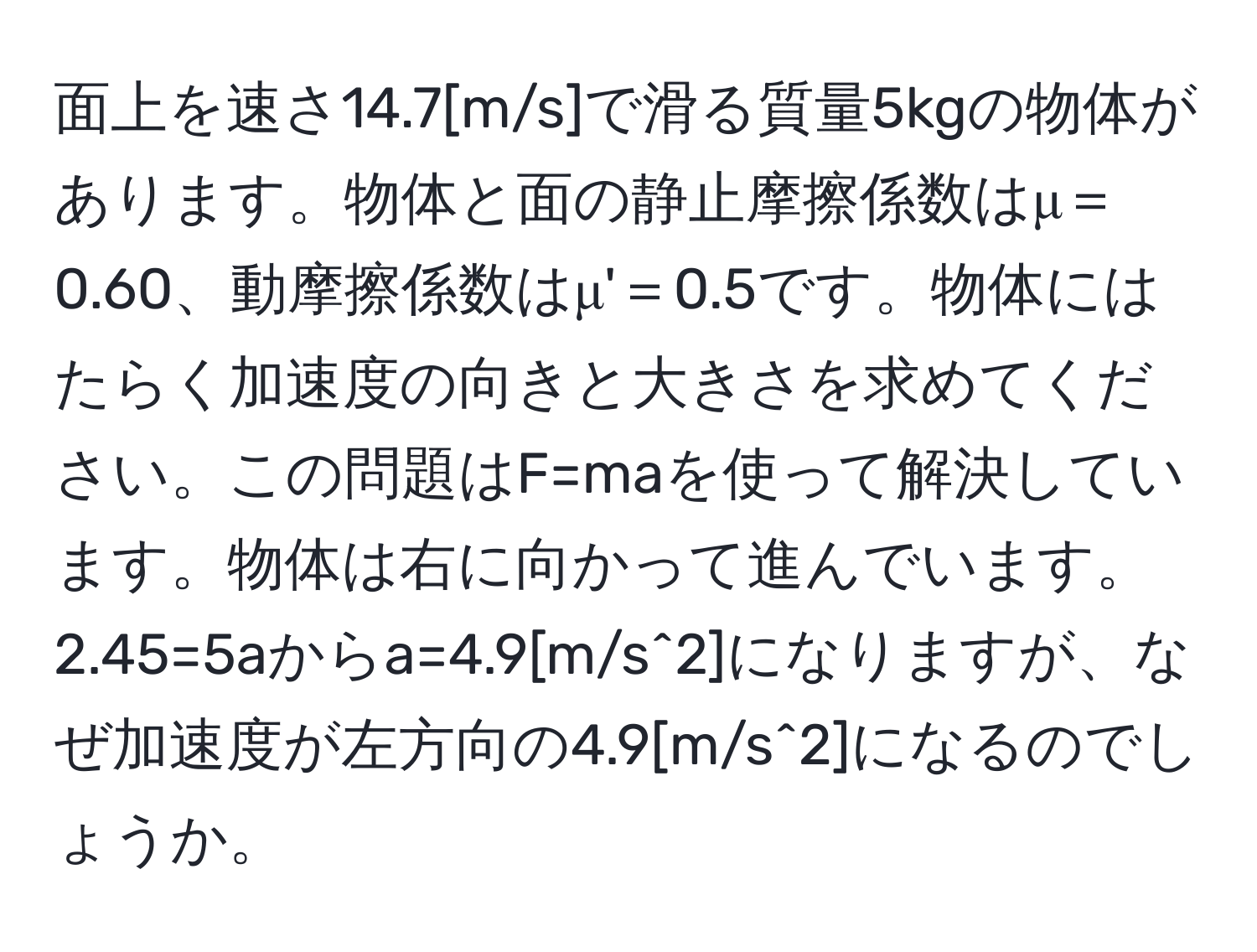 面上を速さ14.7[m/s]で滑る質量5kgの物体があります。物体と面の静止摩擦係数はμ＝0.60、動摩擦係数はμ'＝0.5です。物体にはたらく加速度の向きと大きさを求めてください。この問題はF=maを使って解決しています。物体は右に向かって進んでいます。2.45=5aからa=4.9[m/s^2]になりますが、なぜ加速度が左方向の4.9[m/s^2]になるのでしょうか。