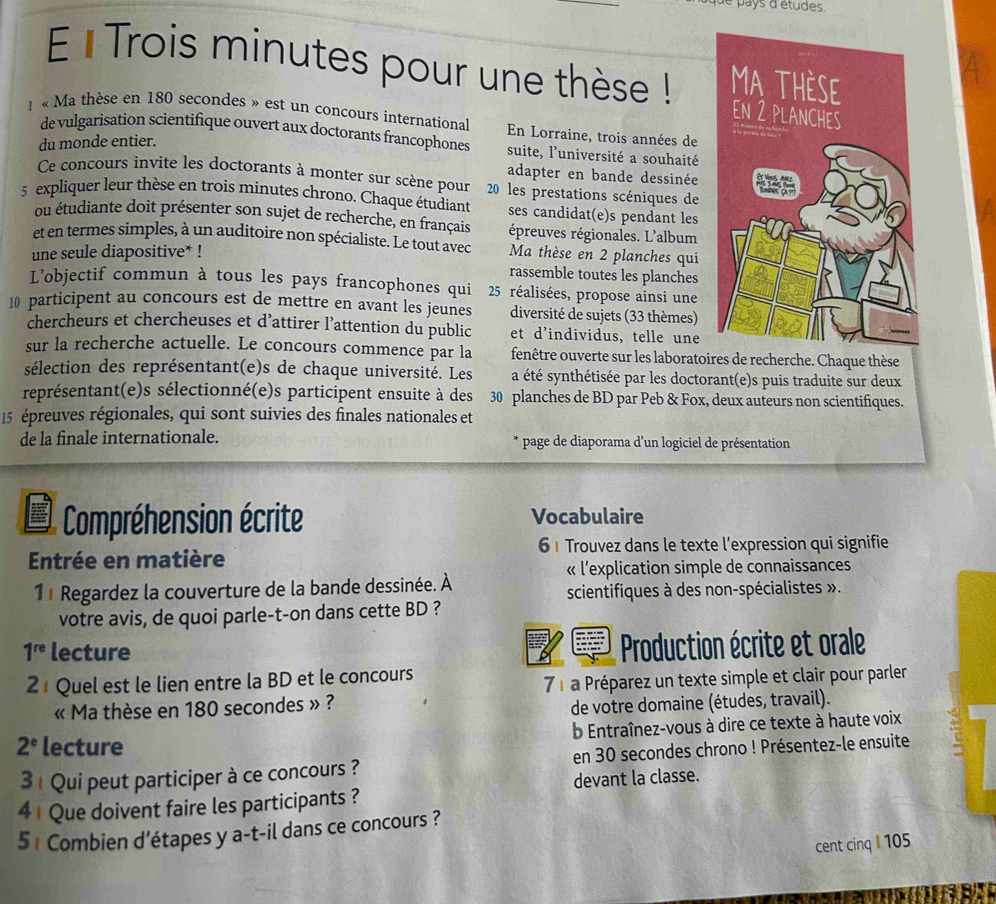 pays d'études.
E l Trois minutes pour une thèse ! 
1 « Ma thèse en 180 secondes » est un concours international En Lorraine, trois années de
de vulgarisation scientifique ouvert aux doctorants francophones suite, l'université a souhaité
du monde entier.
adapter en bande dessinée
Ce concours invite les doctorants à monter sur scène pour  20 les prestations scéniques de
5 expliquer leur thèse en trois minutes chrono. Chaque étudiant ses candidat(e)s pendant les
ou étudiante doit présenter son sujet de recherche, en français épreuves régionales. L'album
et en termes simples, à un auditoire non spécialiste. Le tout avec
une seule diapositive* ! Ma thèse en 2 planches qui
rassemble toutes les planches
L'objectif commun à tous les pays francophones qui  2 réalisées, propose ainsi une
10 participent au concours est de mettre en avant les jeunes diversité de sujets (33 thèmes)
chercheurs et chercheuses et d’attirer l’attention du public et d'individus, telle une
sur la recherche actuelle. Le concours commence par la fenêtre ouverte sur les laboratoires de recherche. Chaque thèse
sélection des représentant(e)s de chaque université. Les a été synthétisée par les doctorant(e)s puis traduite sur deux
représentant(e)s sélectionné(e)s participent ensuite à des 30 planches de BD par Peb & Fox, deux auteurs non scientifiques.
15 épreuves régionales, qui sont suivies des finales nationales et
de la finale internationale. * page de diaporama d'un logiciel de présentation
Compréhension écrite Vocabulaire
6 1 Trouvez dans le texte l’expression qui signifie
Entrée en matière
« l'explication simple de connaissances
11 Regardez la couverture de la bande dessinée. À
scientifiques à des non-spécialistes ».
votre avis, de quoi parle-t-on dans cette BD ?
1^(re) lecture
Production écrite et orale
21 Quel est le lien entre la BD et le concours
7 1 a Préparez un texte simple et clair pour parler
« Ma thèse en 180 secondes » ?
de votre domaine (études, travail).
b Entraînez-vous à dire ce texte à haute voix
2^e lecture
3 1 Qui peut participer à ce concours ? en 30 secondes chrono ! Présentez-le ensuite
4 1 Que doivent faire les participants ? devant la classe.
5 1 Combien d’étapes y a-t-il dans ce concours ?
cent cinq I 105