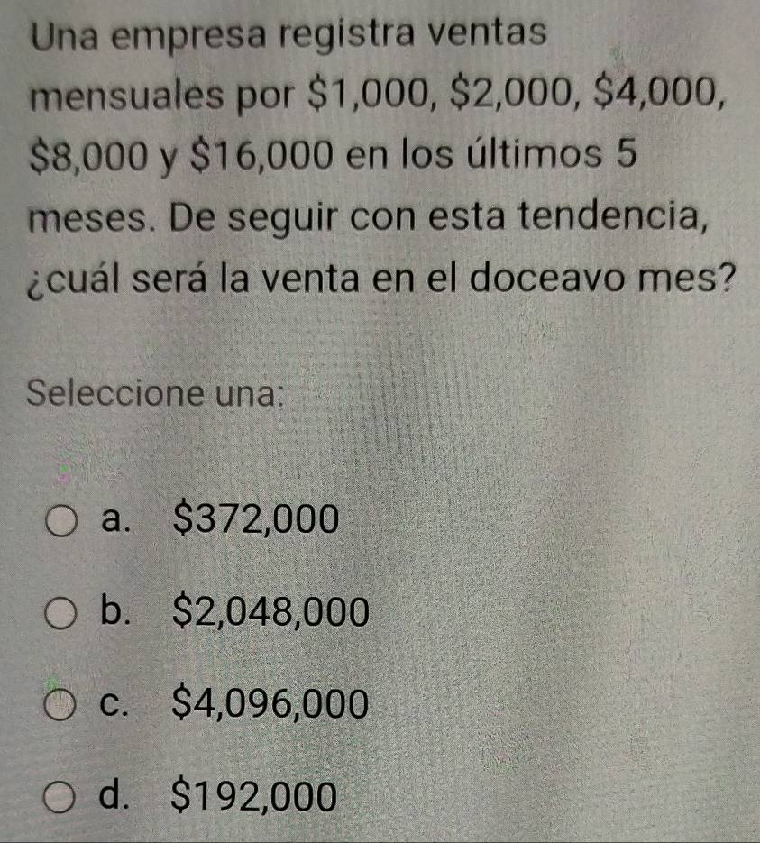 Una empresa registra ventas
mensuales por $1,000, $2,000, $4,000,
$8,000 y $16,000 en los últimos 5
meses. De seguir con esta tendencia,
¿cuál será la venta en el doceavo mes?
Seleccione una:
a. $372,000
b. $2,048,000
c. $4,096,000
d. $192,000