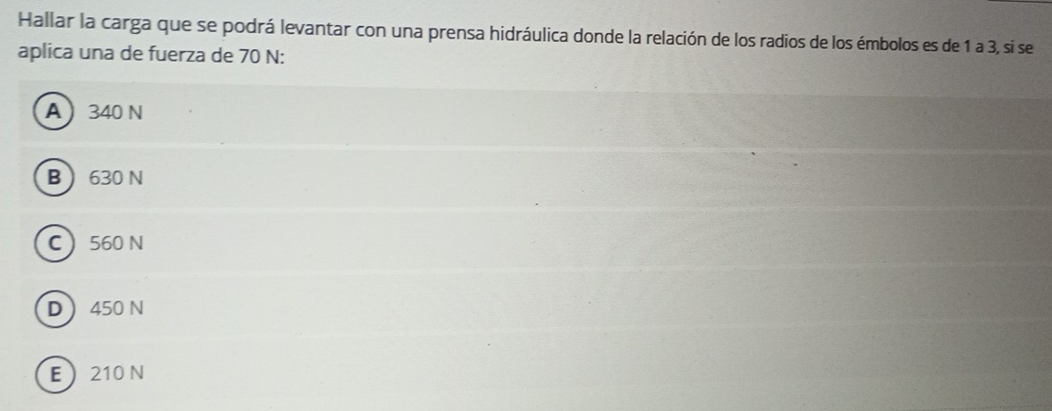 Hallar la carga que se podrá levantar con una prensa hidráulica donde la relación de los radios de los émbolos es de 1 a 3, si se
aplica una de fuerza de 70 N :
A 340 N
B 630 N
C 560 N
D 450 N
E 210 N