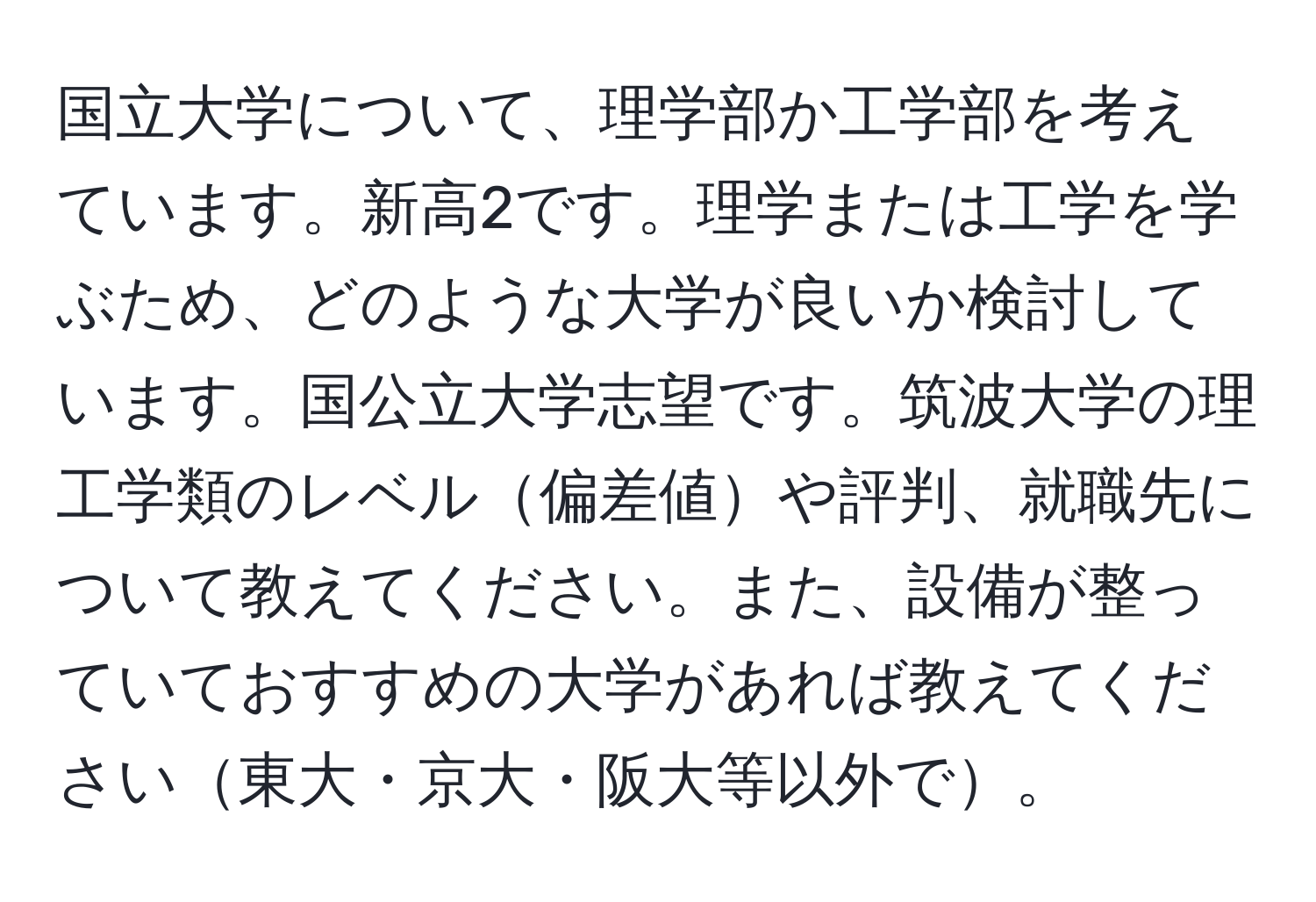 国立大学について、理学部か工学部を考えています。新高2です。理学または工学を学ぶため、どのような大学が良いか検討しています。国公立大学志望です。筑波大学の理工学類のレベル偏差値や評判、就職先について教えてください。また、設備が整っていておすすめの大学があれば教えてください東大・京大・阪大等以外で。