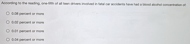 According to the reading, one-fifth of all teen drivers involved in fatal car accidents have had a blood alcohol concentration of:
0.08 percent or more
0.02 percent or more
0.01 percent or more
0.04 percent or more