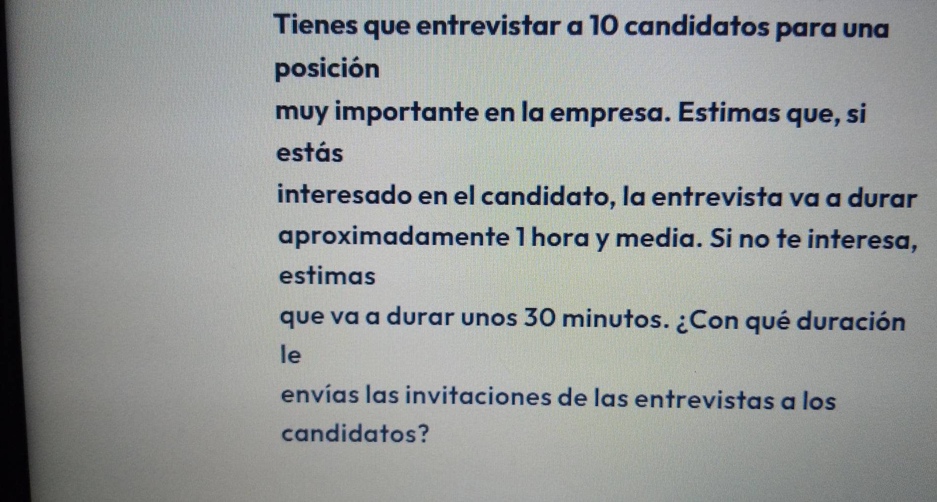 Tienes que entrevistar a 10 candidatos para una 
posición 
muy importante en la empresa. Estimas que, si 
estás 
interesado en el candidato, la entrevista va a durar 
aproximadamente 1 hora y media. Si no te interesa, 
estimas 
que va a durar unos 30 minutos. ¿Con qué duración 
le 
envías las invitaciones de las entrevistas a los 
candidatos?