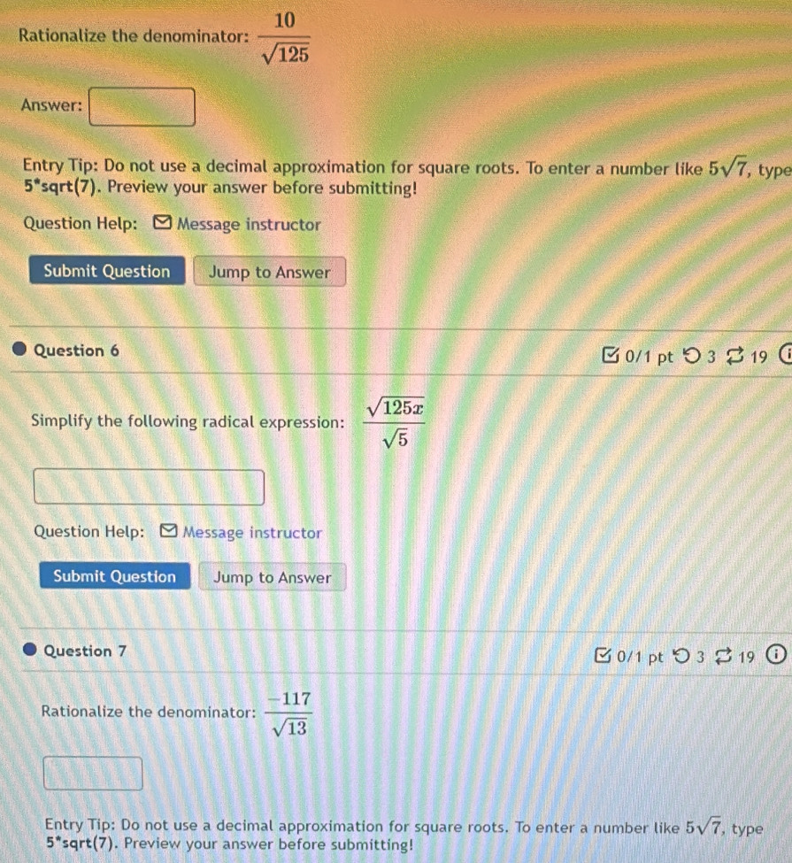 Rationalize the denominator:  10/sqrt(125) 
Answer: 
Entry Tip: Do not use a decimal approximation for square roots. To enter a number like 5sqrt(7) , type
5° sqrt(7). Preview your answer before submitting! 
Question Help: Message instructor 
Submit Question Jump to Answer 
Question 6 
0/1 pt つ 3 19 
Simplify the following radical expression:  sqrt(125x)/sqrt(5) 
Question Help: Message instructor 
Submit Question Jump to Answer 
Question 7 0/1 pt > 3 19 
Rationalize the denominator:  (-117)/sqrt(13) 
Entry Tip: Do not use a decimal approximation for square roots. To enter a number like 5sqrt(7) , type
5^* sqrt(7). Preview your answer before submitting!