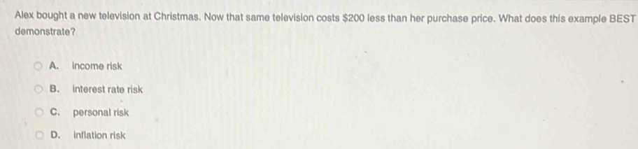 Alex bought a new television at Christmas. Now that same television costs $200 less than her purchase price. What does this example BEST
demonstrate?
A. income risk
B. interest rate risk
C. personal risk
D. inflation risk