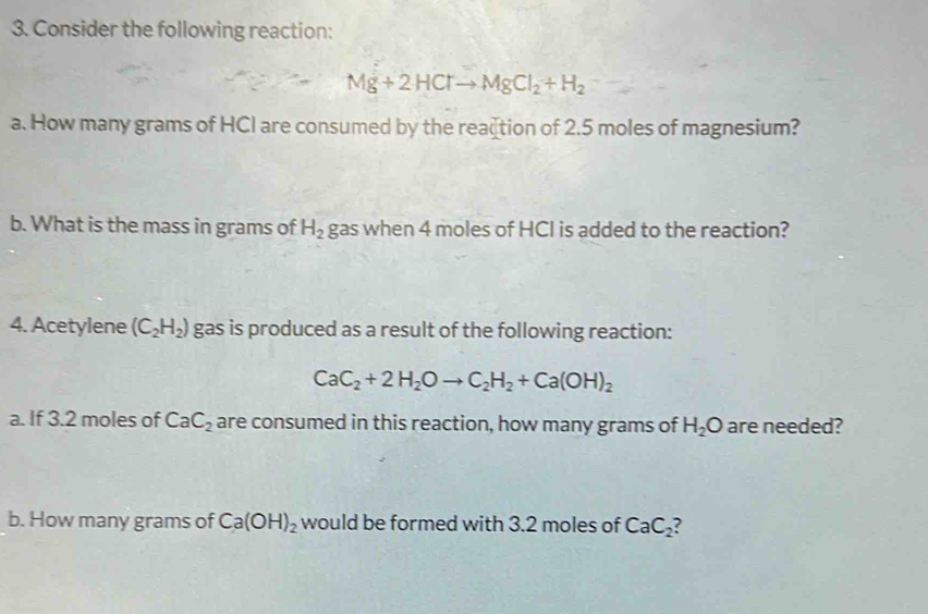 Consider the following reaction:
Mg+2HClto MgCl_2+H_2
a. How many grams of HCI are consumed by the reaction of 2.5 moles of magnesium? 
b. What is the mass in grams of H_2 gas when 4 moles of HCI is added to the reaction? 
4. Acetylene (C_2H_2) gas is produced as a result of the following reaction:
CaC_2+2H_2Oto C_2H_2+Ca(OH)_2
a. If 3.2 moles of CaC_2 are consumed in this reaction, how many grams of H_2O are needed? 
b. How many grams of Ca(OH)_2 would be formed with 3.2 moles of CaC_2?