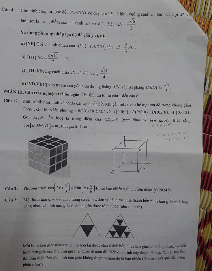 Cho hình chóp tứ giác đều S.ABCD có đáy ABCD là hình vuông cạnh a , tan O. Gọi M và
lần lượt là trung điểm của hai cạnh SA và BC . Biết MN= asqrt(6)/2 .
Sử dụng phương pháp tọa độ để giải yc),d).
a) [NB] Gọi / hình chiếu của M lên len(ABCD)nenCI= 2/3 AC.
b) [TH]SO= asqrt(14)/2 .
c) [TH] Khoảng cách giữa /N và SC bằng  sqrt(14)/4 .
d) [VD,VDC] Giá trị sin của góc giữa đường thẳng MN và mặt phẳng (SBD) là  sqrt(6)/3 .
PHẢN III. Câu trắc nghiệm trả lời ngắn. Thí sinh trả lời từ câu 1 đến câu 6.
Câu 17: Khối rubik như hình vẽ có độ dài cạnh bằng 2. Khi gắn rubik vào hệ trục tọa độ trong không gian
Oxyz , cho hình lập phương ABCD.A'B'C'D' có A(0;0;0),B(2;0;0),D(0;2;0),A'(0;0;2).
Gọi M,N lần lượt là trung điểm của CD,AA' (xem hình vẽ bên dưới). Biết rằng
cos [B,MN,D']=m , tính giá trị 14m .
Câu 2: Phương trình c cos (2x+ π /3 )=2sin (x+ π /6 )+1 có bao nhiêu nghiệm trên đoạn [0;2024] ?
Câu 3: Một hình tam giác đều màu trắng có cạnh 2 đơn vị dài được chia thành bốn hình tam giác nhỏ hơn
bằng nhau và hình tam giác ở chính giữa được tô màu đỏ (như hình vẽ).
Mỗi hình tam giác màu trắng nhỏ hơn lại được chia thành bốn hình tam giác con bằng nhau, và mỗi
hình tam giác con ở chính giữa lại được tô màu đỏ. Nếu quả trình này được tiếp tục lập lại sáu lần,
thì tổng diện tích các hình tam giác không được tô mâu đò là bao nhiêu (làm tron kết quả đến hàng
phần trăm)?