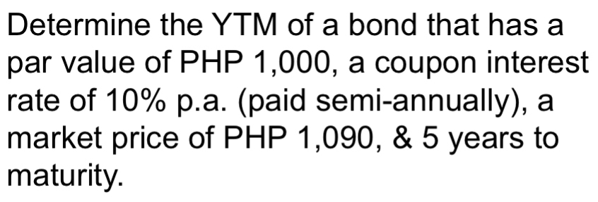 Determine the YTM of a bond that has a 
par value of PHP 1,000, a coupon interest 
rate of 10% p.a. (paid semi-annually), a 
market price of PHP 1,090, & 5 years to 
maturity.