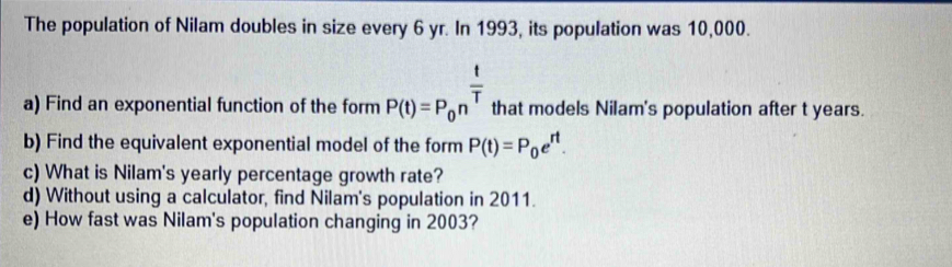 The population of Nilam doubles in size every 6 yr. In 1993, its population was 10,000. 
a) Find an exponential function of the form P(t)=P_0n^(frac t)T that models Nilam's population after t years. 
b) Find the equivalent exponential model of the form P(t)=P_0e^(rt). 
c) What is Nilam's yearly percentage growth rate? 
d) Without using a calculator, find Nilam's population in 2011. 
e) How fast was Nilam's population changing in 2003?