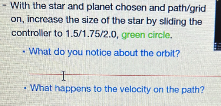 With the star and planet chosen and path/grid 
on, increase the size of the star by sliding the 
controller to 1.5/1.75/2.0, green circle. 
What do you notice about the orbit? 
What happens to the velocity on the path?