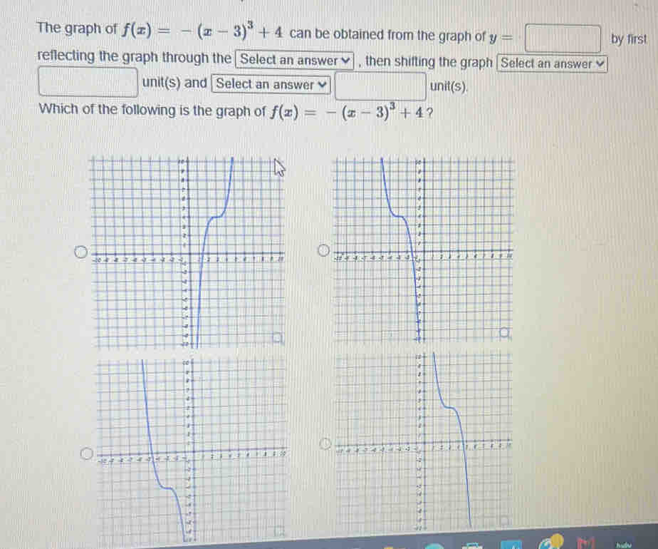 The graph of f(x)=-(x-3)^3+4 can be obtained from the graph of y=□ by first 
reflecting the graph through the Select an answer]] , then shifting the graph | Select an answer
□ unit(s) and Select an answer □ unit(s). 
Which of the following is the graph of f(x)=-(x-3)^3+4 ?