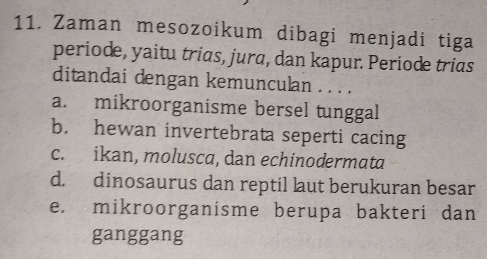 Zaman mesozoikum dibagi menjadi tiga
periode, yaitu trias, jura, dan kapur. Periode trias
ditandai dengan kemunculan . . . .
a. mikroorganisme bersel tunggal
b. hewan invertebrata seperti cacing
c. ikan, molusca, dan echinodermata
d. dinosaurus dan reptil laut berukuran besar
e. mikroorganisme berupa bakteri dan
ganggang