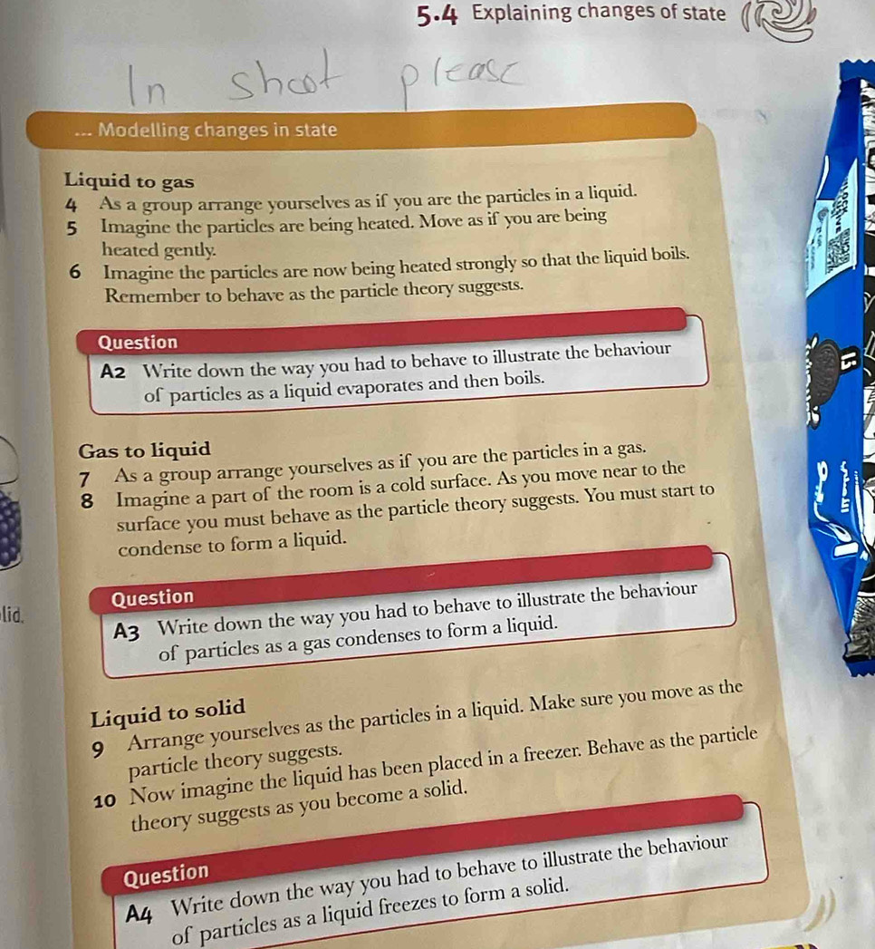 5.4 Explaining changes of state 
... Modelling changes in state 
Liquid to gas 
4 As a group arrange yourselves as if you are the particles in a liquid. 
5 Imagine the particles are being heated. Move as if you are being 
heated gently. 
6 Imagine the particles are now being heated strongly so that the liquid boils. 
Remember to behave as the particle theory suggests. 
Question 
A2 Write down the way you had to behave to illustrate the behaviour 
of particles as a liquid evaporates and then boils. 
Gas to liquid 
7 As a group arrange yourselves as if you are the particles in a gas. 
8 Imagine a part of the room is a cold surface. As you move near to the 
surface you must behave as the particle theory suggests. You must start to 
condense to form a liquid. 
Question 
A3 Write down the way you had to behave to illustrate the behaviour 
lid. 
of particles as a gas condenses to form a liquid. 
Liquid to solid 
9 Arrange yourselves as the particles in a liquid. Make sure you move as the 
particle theory suggests. 
10 Now imagine the liquid has been placed in a freezer. Behave as the particle 
theory suggests as you become a solid. 
Question 
A4 Write down the way you had to behave to illustrate the behaviour 
of particles as a liquid freezes to form a solid.