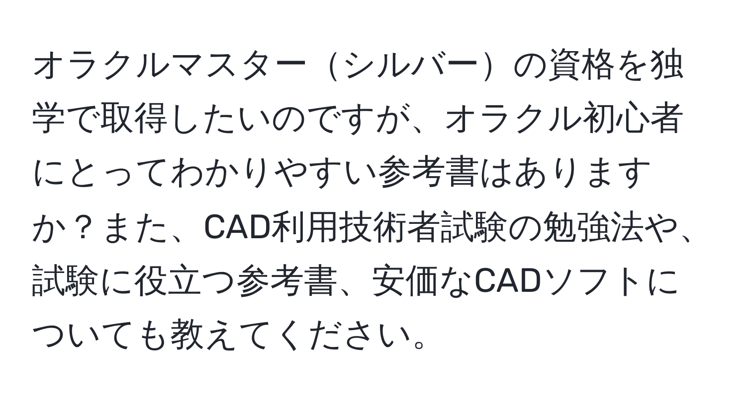 オラクルマスターシルバーの資格を独学で取得したいのですが、オラクル初心者にとってわかりやすい参考書はありますか？また、CAD利用技術者試験の勉強法や、試験に役立つ参考書、安価なCADソフトについても教えてください。