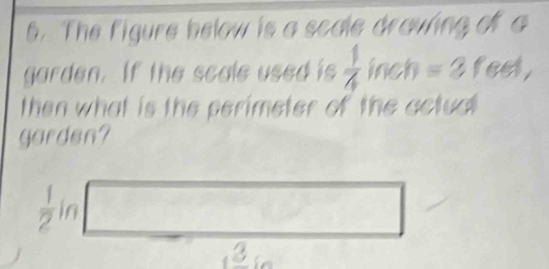 The figure below is a scale draving of a 
garden. If the scale used is  1/4  inch =2 feet, 
then what is the perimeter of the actual 
garden?
 1/2 in
□