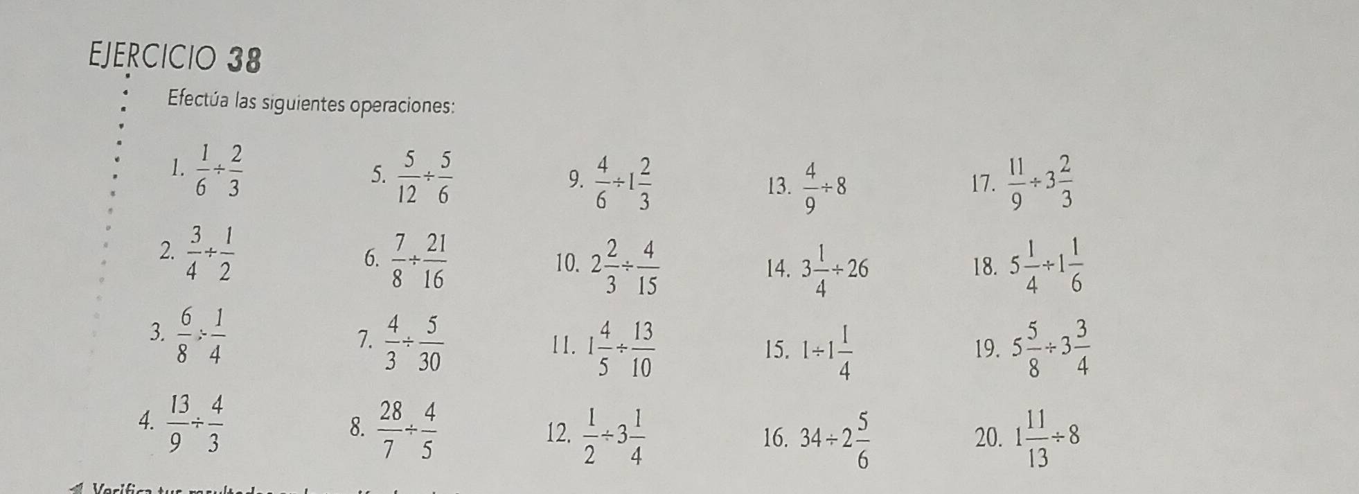 Efectúa las siguientes operaciones: 
1.  1/6 /  2/3 
5.  5/12 /  5/6   11/9 / 3 2/3 
9.  4/6 / 1 2/3  13.  4/9 / 8 17. 
2.  3/4 /  1/2 
6.  7/8 /  21/16  10. 2 2/3 /  4/15  14. 3 1/4 / 26 18. 5 1/4 / 1 1/6 
3.  6/8 /  1/4 
7.  4/3 /  5/30  11. 1 4/5 /  13/10  15. 1/ 1 1/4  19. 5 5/8 / 3 3/4 
4.  13/9 /  4/3 
8.  28/7 /  4/5  12.  1/2 / 3 1/4  34/ 2 5/6  20. 1 11/13 / 8
16.