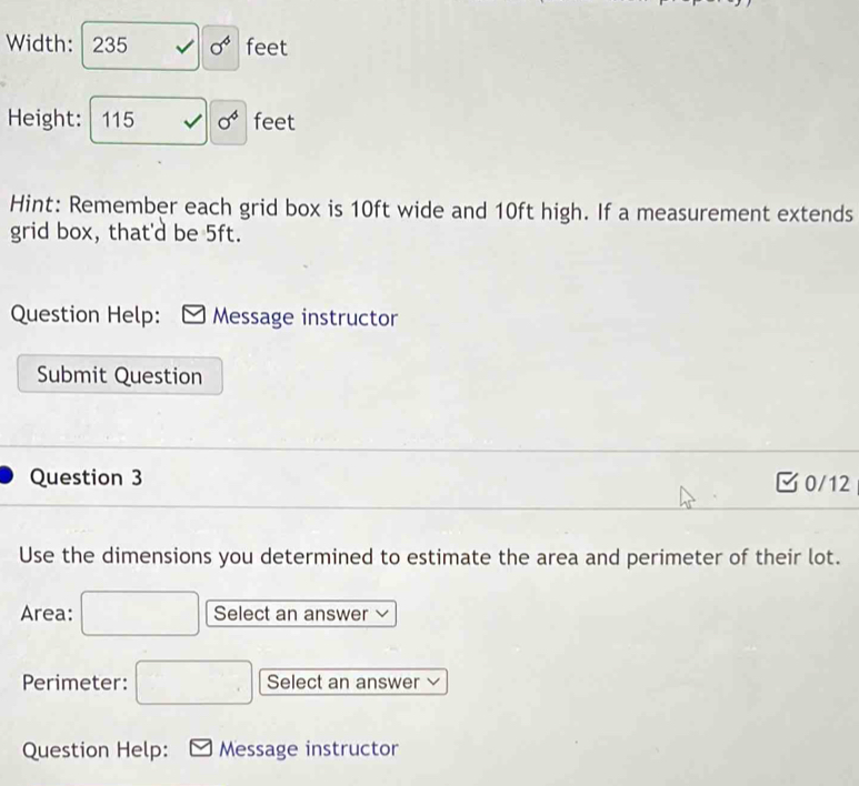 Width: 235 sigma^4 feet
Height: 115 sigma^4 feet
Hint: Remember each grid box is 10ft wide and 10ft high. If a measurement extends 
grid box, that'd be 5ft. 
Question Help: Message instructor 
Submit Question 
Question 3 0/12 
Use the dimensions you determined to estimate the area and perimeter of their lot. 
Area: □ Select an answer 
Perimeter: □ Select an answer 
Question Help: Message instructor