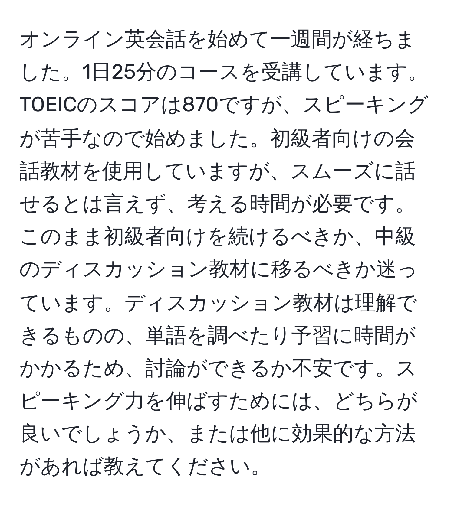 オンライン英会話を始めて一週間が経ちました。1日25分のコースを受講しています。TOEICのスコアは870ですが、スピーキングが苦手なので始めました。初級者向けの会話教材を使用していますが、スムーズに話せるとは言えず、考える時間が必要です。このまま初級者向けを続けるべきか、中級のディスカッション教材に移るべきか迷っています。ディスカッション教材は理解できるものの、単語を調べたり予習に時間がかかるため、討論ができるか不安です。スピーキング力を伸ばすためには、どちらが良いでしょうか、または他に効果的な方法があれば教えてください。