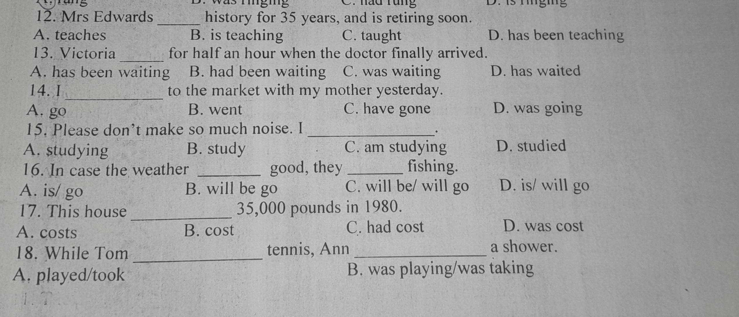 was minging C. háu rung D. is hnging
12. Mrs Edwards _history for 35 years, and is retiring soon.
A. teaches B. is teaching C. taught D. has been teaching
13. Victoria _for half an hour when the doctor finally arrived.
A. has been waiting B. had been waiting C. was waiting D. has waited
_
14. I to the market with my mother yesterday.
A. go B. went C. have gone D. was going
15. Please don’t make so much noise. I_
A. studying B. study C. am studying D. studied
16. In case the weather _good, they _fishing.
A. is/ go B. will be go C. will be/ will go D. is/ will go
17. This house _ 35,000 pounds in 1980.
A. costs B. cost C. had cost
D. was cost
18. While Tom _tennis, Ann_
a shower.
A. played/took B. was playing/was taking