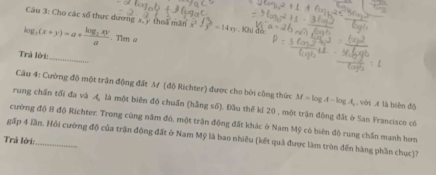 Cho các số thực dương x, y thoả mãn x^2+y^2=14xy. Khi đó:
log _2(x+y)=a+frac log _2xya. Tim a
_ 
Trả lời: 
Câu 4: Cường độ một trận động đất M (độ Richter) được cho bời công thức M=log A-log A_o , với A là biên độ 
rung chấn tối đa và A_0 là một biên độ chuẩn (hằng số). Đầu thế kỉ 20 , một trận động đất ở San Francisco có 
cường độ 8 độ Richter. Trong cùng năm đó, một trận động đất khác ở Nam Mỹ có biên độ rung chấn mạnh hơn 
gấp 4 lần. Hỏi cường độ của trận động đất ở Nam Mỹ là bao nhiêu (kết quả được làm tròn đến hàng phần chục)? 
Trả lời:_