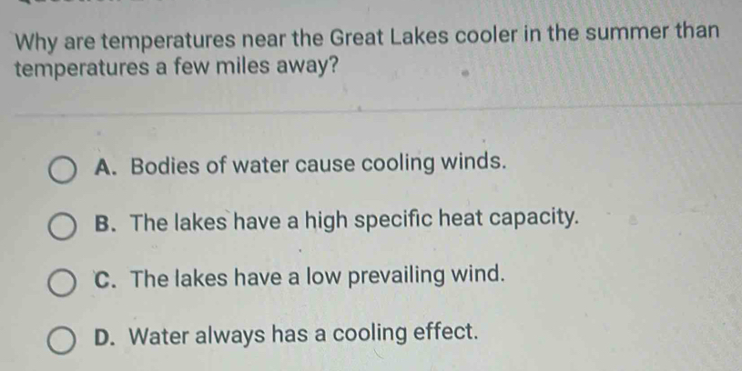 Why are temperatures near the Great Lakes cooler in the summer than
temperatures a few miles away?
A. Bodies of water cause cooling winds.
B. The lakes have a high specific heat capacity.
C. The lakes have a low prevailing wind.
D. Water always has a cooling effect.