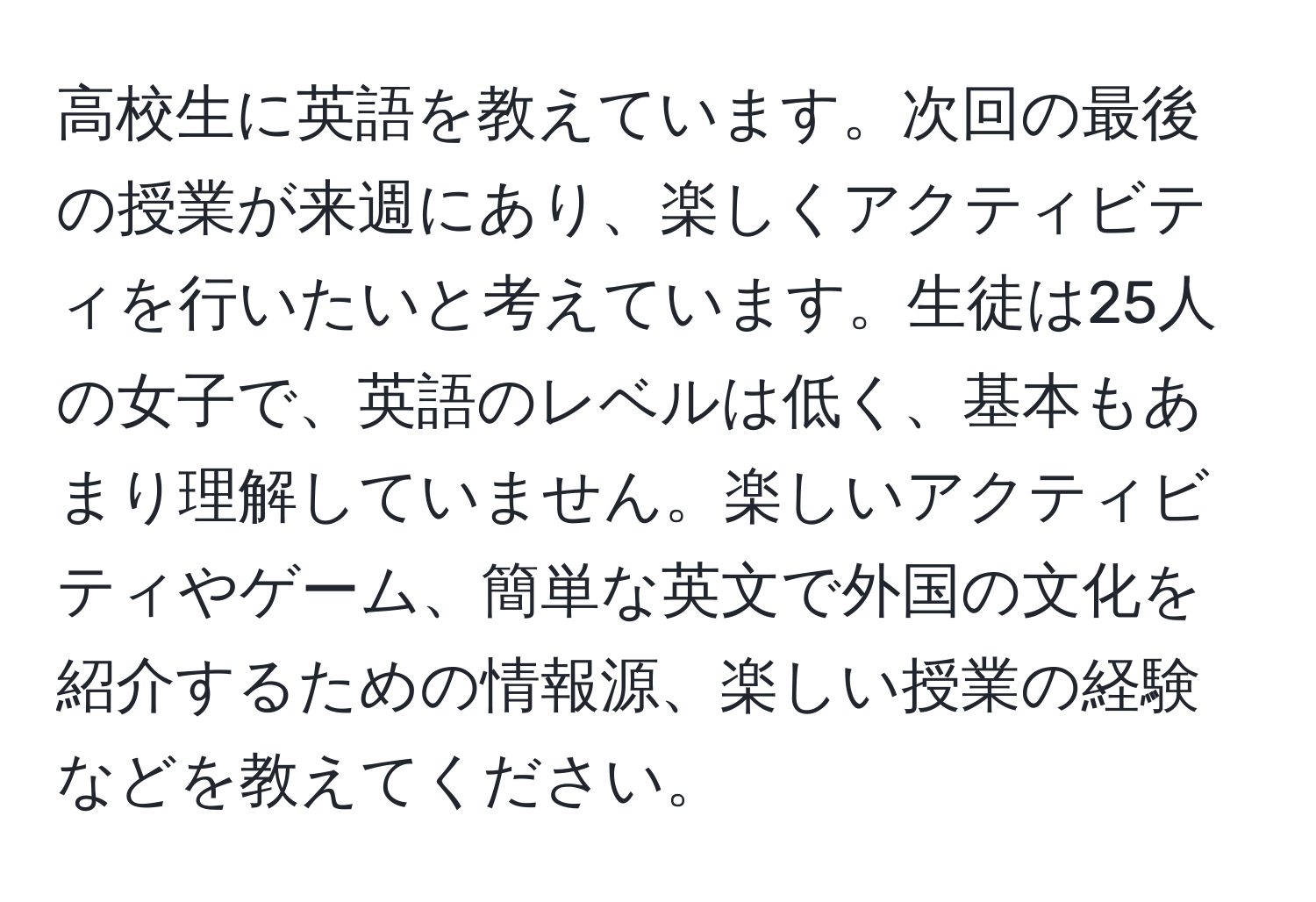 高校生に英語を教えています。次回の最後の授業が来週にあり、楽しくアクティビティを行いたいと考えています。生徒は25人の女子で、英語のレベルは低く、基本もあまり理解していません。楽しいアクティビティやゲーム、簡単な英文で外国の文化を紹介するための情報源、楽しい授業の経験などを教えてください。