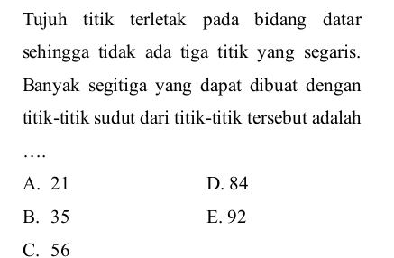 Tujuh titik terletak pada bidang datar
sehingga tidak ada tiga titik yang segaris.
Banyak segitiga yang dapat dibuat dengan
titik-titik sudut dari titik-titik tersebut adalah
_…
A. 21 D. 84
B. 35 E. 92
C. 56