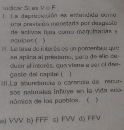 Indicar Si es V o F
I. La depreciación es entendida como
una previsión monetaria por desgaste
de activos fijos como maquinarias y
equipos ( )
II. La tasa de interés es un porcentaje que
se aplica al préstamo, para de ello de-
ducir el interés, que viene a ser el des-
gaste dei capital ( 
III.La abundancia o carencia de recur-
sos naturales influye en la vida eco-
nómica de los pueblos. ( )
a) VVV b) FFF c) FVV d) FFV