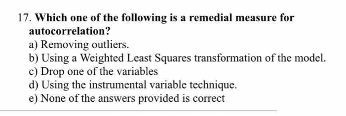 Which one of the following is a remedial measure for
autocorrelation?
a) Removing outliers.
b) Using a Weighted Least Squares transformation of the model.
c) Drop one of the variables
d) Using the instrumental variable technique.
e) None of the answers provided is correct