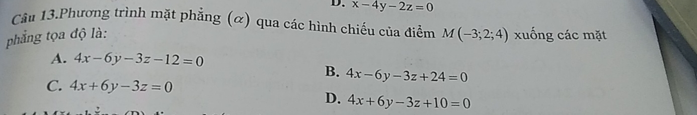 x-4y-2z=0
Câu 13.Phương trình mặt phẳng (α) qua các hình chiếu của điểm M(-3;2;4)
phẳng tọa độ là: xuống các mặt
A. 4x-6y-3z-12=0
B. 4x-6y-3z+24=0
C. 4x+6y-3z=0
D. 4x+6y-3z+10=0