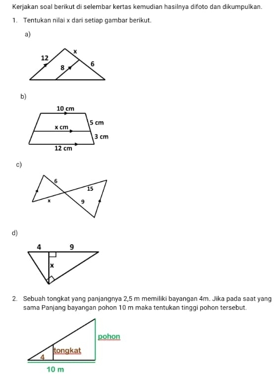 Kerjakan soal berikut di selembar kertas kemudian hasilnya difoto dan dikumpulkan. 
1. Tentukan nilai x dari setiap gambar berikut. 
a) 
b) 
c) 
d) 
2. Sebuah tongkat yang panjangnya 2,5 m memiliki bayangan 4m. Jika pada saat yang 
sama Panjang bayangan pohon 10 m maka tentukan tinggi pohon tersebut.