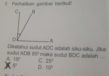 Perhatikan gambar berikut!
Diketahui sudut ADC adalah siku-siku. Jika
sudut ADB 85° maka sudut BDC adalah ...
A. 15° C. 25°
5^0 D. 10°