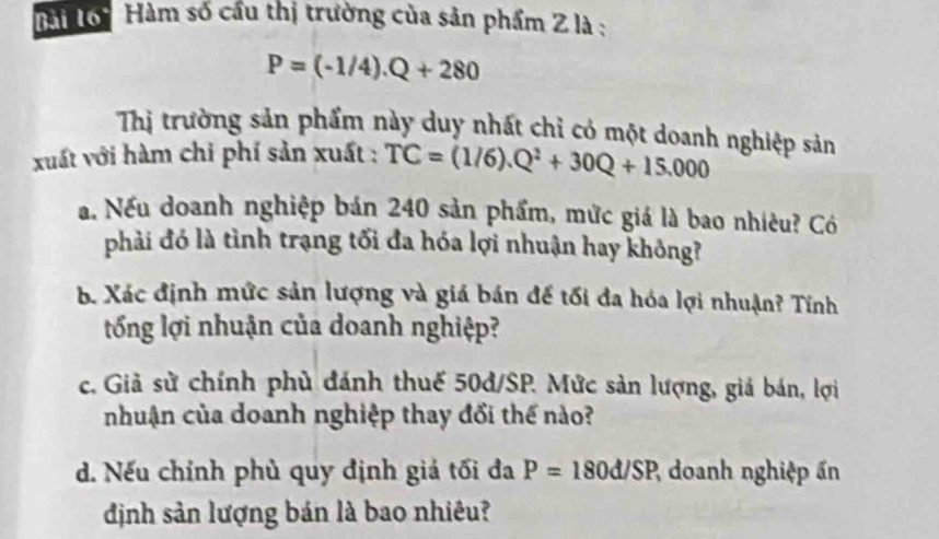 Bài Tới Hàm số cầu thị trường của sản phẩm Z là :
P=(-1/4).Q+280
Thị trường sản phẩm này duy nhất chỉ có một doanh nghiệp sản 
xuất với hàm chi phí sản xuất : TC=(1/6).Q^2+30Q+15.000
a. Nếu doanh nghiệp bán 240 sản phẩm, mức giá là bao nhiêu? Có 
phải đó là tình trạng tối đa hóa lợi nhuận hay không? 
b. Xác định mức sản lượng và giá bán để tối đa hóa lợi nhuận? Tính 
tổng lợi nhuận của doanh nghiệp? 
c. Giả sử chính phù đánh thuế 50d/SP. Mức sản lượng, giá bán, lợi 
nhuận của doanh nghiệp thay đổi thế nào? 
d. Nếu chỉnh phù quy định giả tối đa P=180d/SP 2 doanh nghiệp ấn 
định sản lượng bán là bao nhiêu?