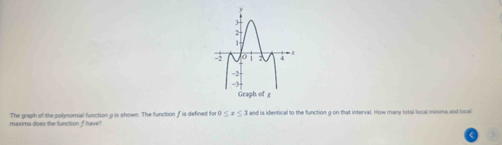 The graph of the polynomial function g is shown. The function f is defined for 0≤ x≤ 3 and is identical to the function g on that interval. How many total local minima and local 
maxima does the function f have? 
<