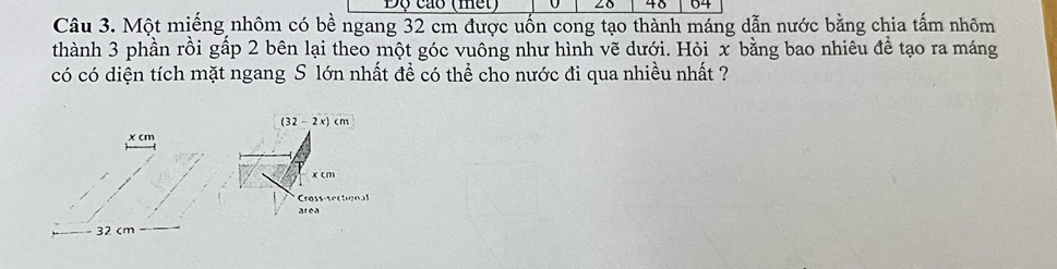 Độ cáo (mết) ∠δ 48 04
Câu 3. Một miếng nhôm có bề ngang 32 cm được uốn cong tạo thành máng dẫn nước bằng chia tấm nhôm 
thành 3 phần rồi gấp 2 bên lại theo một góc vuông như hình vẽ dưới. Hỏi x bằng bao nhiêu để tạo ra máng 
có có diện tích mặt ngang S lớn nhất để có thể cho nước đi qua nhiều nhất ?
(32-2x)cm
x cm
x cm
Cross-secon 
area
32 cm